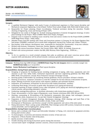 NITIN AGGRAWAL
Mobile- +91-9958079979
Email- nitinaggrawal25021987@gmail.com
CAREER SUMMARY
Synopsis:
 A qualified Mechanical Engineer with nearly 8 years of professional experience in Plant Layout discipline and
Mechanical component Engineering in Gas & Steam Turbine Power plants (Single shaft, Multi-shaft & Open cycle).
 Responsible for Project planning, Project Co-ordination, Technical assistance during Site execution, Trouble
shooting of Engineering issues and Closing of Project LOP’s.
 Delegated for two weeks to Portugal for ‘As-built’ drawing preparation of General Arrangement drawings of entire
plant buildings for the Project- PEGO (750MW PEGO CCGT Project, Portugal).
 Frequent visits to Gujarat for handling issues raised by client and various vendors for the Project-DGEN (1200MW
DGEN Mega Power Project , Dahej, India).
 Attended Project Kick-Off meeting with Client and Consortium partners in Germany for the Project-Egyptian Beni
Suef project (4500MW combined cycle in multi shaft configuration having 8 Gas Turbine and 4 Steam Turbine).
 Key-member of the Software development team, responsible for checking the ‘Functionality’ of any new software.
 Worked with Germans, Vietnamese, Americans, Korean, Egyptian and Indian colleagues.
 Worked with various Consortium Partners like Torrent Power, SKEC, SEPCO, EL Sewedy, Orascom etc…
 Worked with various prominent vendors like KBL, KSB, Minimax, Rotor Engineering, , DVWS etc….
Objective:
 To be in a position in a result oriented company that seeks an ambitious and career conscious person where
acquired skills and education will be utilized towards continuous growth and advancement
WORK EXPERIENCE
Company: Working from Aug’ 2008 till date in SIEMENS Power Eng. Pvt. Ltd. Gurgaon which is currently merged into
SIEMENS Ltd. India w.e.f. 1st Jan’2013
Position: Senior Mechanical Lead Engineer in Plant Layout discipline.
Responsibilities during Project planning phase:
 Designing of proposals for building layouts including arrangement of piping, cable trays, equipments and civil
structure as per Cost, Safety Codes, Contractual requirements and basic engineering guidelines like P&Id, HBD,
WBD, HVAC, Fire protection concept, Noise Protection Concept & Drainage Concept.
 Ensuring quality of deliverables by considering Siemens guidelines, Process procedure & Project schedule.
 Planning of resources, manpower & duration to meet the schedule for On-time delivery of documents & reports.
 Proper defining of activities of each person with sequence, deadlines and estimated duration.
 Preparation & Coordination of Proposals for discussion with vendor/client/team members.
 Conducting Plant design 3-D reviews to guide other disciplines (civil, piping and electrical).
 Consistent reporting of Project schedule across other disciplines (civil, piping and electrical) highlighting areas of
critical concerns and providing alternative solution.
 Conducting meetings/teleconference to distribute information with clients/team-members/vendors.
 Proper documentation of all the inputs of Equipments as per Siemens milestones (MS1, MS2, M2 and MS3).
 Checking, commenting & 3D-modeling of the Mechanical components (like pumps, heat exchangers, pressure
tanks, vessels, skids, compressors etc…) as per their General Arrangement drawings.
 Preparation of General Arrangement drawings, Maintenance drawings, HVAC drawings and Load Plans of the
building as per Siemens milestone of deliverables (A-date, B-date and C-date).
 Development of ‘Maintenance and Erection concept’ of all the equipments and valves of the entire plant.
 Piping delivered for Water cooling system (PGB/PCB), Plant drainage system (GM system), Compressed air piping
system (SCA/SCB) and Fire-fighting/CO2 piping systems.
Responsibilities during Project execution phase:
 Review and co-ordinate with ‘Project and Deliverable Schedules’ of Piping, civil, electrical & equipment activities
during plant erection phase.
 To check progress of activities and minimize deviation in terms of time and cost.
 Preparation of Room Number sheet & Key-plans.
 Quality assurance of deliverables.
 Trouble shooting and closing of site/client queries during Site execution.
 ‘Lessons learnt report’ to highlight customer concerns, critical issues faced & performance of project team.
 