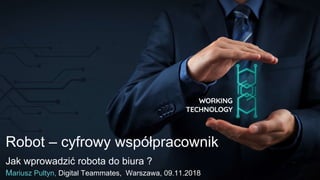 Robot – cyfrowy współpracownik
Jak wprowadzić robota do biura ?
Mariusz Pultyn, Digital Teammates, Warszawa, 09.11.2018
 