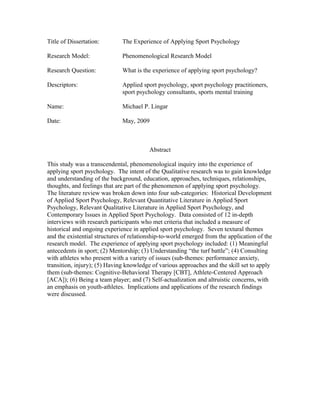 Title of Dissertation: The Experience of Applying Sport Psychology
Research Model: Phenomenological Research Model
Research Question: What is the experience of applying sport psychology?
Descriptors: Applied sport psychology, sport psychology practitioners,
sport psychology consultants, sports mental training
Name: Michael P. Lingar
Date: May, 2009
Abstract
This study was a transcendental, phenomenological inquiry into the experience of
applying sport psychology. The intent of the Qualitative research was to gain knowledge
and understanding of the background, education, approaches, techniques, relationships,
thoughts, and feelings that are part of the phenomenon of applying sport psychology.
The literature review was broken down into four sub-categories: Historical Development
of Applied Sport Psychology, Relevant Quantitative Literature in Applied Sport
Psychology, Relevant Qualitative Literature in Applied Sport Psychology, and
Contemporary Issues in Applied Sport Psychology. Data consisted of 12 in-depth
interviews with research participants who met criteria that included a measure of
historical and ongoing experience in applied sport psychology. Seven textural themes
and the existential structures of relationship-to-world emerged from the application of the
research model. The experience of applying sport psychology included: (1) Meaningful
antecedents in sport; (2) Mentorship; (3) Understanding “the turf battle”; (4) Consulting
with athletes who present with a variety of issues (sub-themes: performance anxiety,
transition, injury); (5) Having knowledge of various approaches and the skill set to apply
them (sub-themes: Cognitive-Behavioral Therapy [CBT], Athlete-Centered Approach
[ACA]); (6) Being a team player; and (7) Self-actualization and altruistic concerns, with
an emphasis on youth-athletes. Implications and applications of the research findings
were discussed.
 