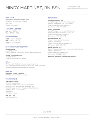 EDUCATION
Weber State University—Ogden, Utah
Bachelors of Science in Nursing
May 2001
Magna Cum Laude
ACTIVE RN LICENSES
New York – 549304-1
Utah – 334883-3102
CERTIFICATIONS
ACLS – expires 09/2016
BLS – expires 09/2016
PALS - expires 01/2016
PROFESSIONAL DEVELOPMENT
Baruch College
July 2011-Sept. 2011
Intro to Medical Spanish for Healthcare Professionals
El Taller Latino Americano
Jan. 2012-Present
Coversational Spanish classes
SKILLS
•Proficient in the following computer programs:
Epic, Cerner, Eclipsys, Meditech, Prism and other computer
systems used throughout various hospitals
HONORS
Healthcare Traveler Magazine
2012 Traveler of the Year Award
VOLUNTEERING
The Journey Church
•Growth Group Leader
•Journey Kidz Nursery Service Coordinator
•Mission trip to South Africa, November 2011
•FLIP (Free Lunch in the Park ) with Graffiti Church
•Father’s Heart Soup Kitchen
•Relief Bus
•Rivington House
New York Cares
•Various projects
REFERENCES
Donna DiBenedetto, RN
Nurse Manager Interventional Radiology
Mt Sinai Beth Israel, Jan 2015-Present
Email: ddibenedetto@chpnet.org
Cell phone: (718) 496-5716
Rosalie Handelman
Nurse Manager Interventional Radiology
Beth Israel Medical Center, 2007-2014
Email: rosalie.1159@hotmail.com
Cell phone: (718) 938-6710
Abhishek Kumar, MD
Fellow Interventional Radiology
Mt Sinai Beth Israel
Email: abhishek_kumar@utexas.edu
Cell phone: (281) 728-2784
Werner Hoeflich, PA-C
Senior Physicians Assistant Interventional Radiology
Mt Sinai Beth Israel
Email: whoeflichny@mac.com
Cell phone: (203) 219-3929
Additional references available upon request
t: (801) 458-2209
e: mmartinez0408@msn.com
• 570 W 182nd St #4B New York, NY 10033 •
page 2 of 2
MINDY MARTINEZ, RN BSN
 