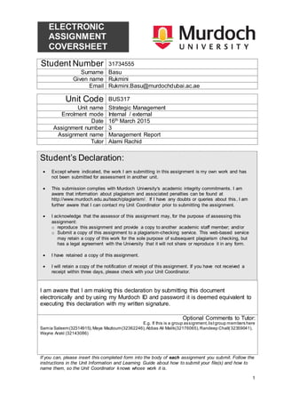 1
ELECTRONIC
ASSIGNMENT
COVERSHEET
Student Number 31734555
Surname Basu
Given name Rukmini
Email Rukmini.Basu@murdochdubai.ac.ae
Unit Code BUS317
Unit name Strategic Management
Enrolment mode Internal / external
Date 16th March 2015
Assignment number 3
Assignment name Management Report
Tutor Alami Rachid
Student’s Declaration:
 Except where indicated, the work I am submitting in this assignment is my own work and has
not been submitted for assessment in another unit.
 This submission complies with Murdoch University's academic integrity commitments. I am
aware that information about plagiarism and associated penalties can be found at
http://www.murdoch.edu.au/teach/plagiarism/. If I have any doubts or queries about this, I am
further aware that I can contact my Unit Coordinator prior to submitting the assignment.
 I acknowledge that the assessor of this assignment may, for the purpose of assessing this
assignment:
o reproduce this assignment and provide a copy to another academic staff member; and/or
o Submit a copy of this assignment to a plagiarism-checking service. This web-based service
may retain a copy of this work for the sole purpose of subsequent plagiarism checking, but
has a legal agreement with the University that it will not share or reproduce it in any form.
 I have retained a copy of this assignment.
 I will retain a copy of the notification of receipt of this assignment. If you have not received a
receipt within three days, please check with your Unit Coordinator.
I am aware that I am making this declaration by submitting this document
electronically and by using my Murdoch ID and password it is deemed equivalent to
executing this declaration with my written signature.
Optional Comments to Tutor:
E.g. If this is a group assignment,listgroup members here
Samia Saleem(32314915),Maya Mazloum(32362246),Abbas Ali Malik(32176065),Randeep Chall(32359041),
Wayne Arakl (32143086)
If you can, please insert this completed form into the body of each assignment you submit. Follow the
instructions in the Unit Information and Learning Guide about how to submit your file(s) and how to
name them, so the Unit Coordinator knows whose work it is.
 