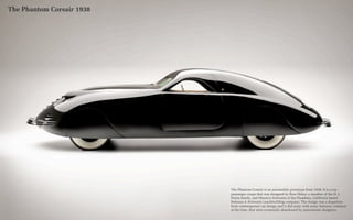 The Phantom Corsair 1938




                           The Phantom Corsair is an automobile prototype from 1938. It is a six-
                           passenger coupe that was designed by Rust Heinz, a member of the H. J.
                           Heinz family, and Maurice Schwartz of the Pasadena, California based
                           Bohman & Schwartz coachbuilding company. The design was a departure
                           from contemporary car design and it did away with many features, common
                           at the time, that were eventually abandoned by mainstream designers.
 