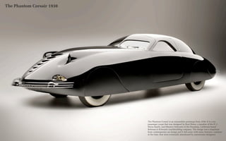 The Phantom Corsair 1938




                           The Phantom Corsair is an automobile prototype from 1938. It is a six-
                           passenger coupe that was designed by Rust Heinz, a member of the H. J.
                           Heinz family, and Maurice Schwartz of the Pasadena, California based
                           Bohman & Schwartz coachbuilding company. The design was a departure
                           from contemporary car design and it did away with many features, common
                           at the time, that were eventually abandoned by mainstream designers.
 