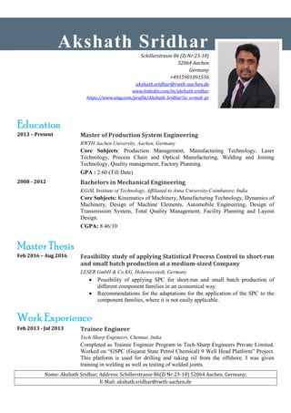Name: Akshath Sridhar; Address: Schillerstrasse 86(Zi Nr:23-18) 52064 Aachen, Germany;
E-Mail: akshath.sridhar@rwth-aachen.de
Education
2013 – Present Master of Production System Engineering
RWTH Aachen University, Aachen, Germany
Core Subjects: Production Management, Manufacturing Technology, Laser
Technology, Process Chain and Optical Manufacturing, Welding and Joining
Technology, Quality management, Factory Planning.
GPA : 2.60 (Till Date)
2008 - 2012 Bachelors in Mechanical Engineering
KGiSL Institute of Technology, Affiliated to Anna University-Coimbatore, India
Core Subjects: Kinematics of Machinery, Manufacturing Technology, Dynamics of
Machinery, Design of Machine Elements, Automobile Engineering, Design of
Transmission System, Total Quality Management, Facility Planning and Layout
Design.
CGPA: 8.46/10
Master Thesis
Feb 2016 – Aug 2016 Feasibility study of applying Statistical Process Control to short-run
and small batch production at a medium-sized Company
LESER GmbH & Co.KG, Hohenwestedt, Germany
 Possibility of applying SPC for short-run and small batch production of
different component families in an economical way.
 Recommendations for the adaptations for the application of the SPC to the
component families, where it is not easily applicable.
Work Experience
Feb 2013 - Jul 2013 Trainee Engineer
Tech-Sharp Engineers, Chennai, India
Completed as Trainee Engineer Program in Tech-Sharp Engineers Private Limited.
Worked on “GSPC (Gujarat State Petrol Chemical) 9 Well Head Platform” Project.
This platform is used for drilling and taking oil from the offshore. I was given
training in welding as well as testing of welded joints.
Akshath Sridhar
Schillerstrasse 86 (Zi Nr:23-18)
52064 Aachen
Germany
+4915901091556
akshath.sridhar@rwth-aachen.de
www.linkedin.com/in/akshath-sridhar
https://www.xing.com/profile/Akshath_Sridhar?sc_o=mxb_pr
 