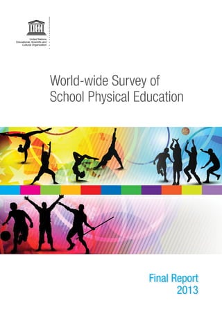 9 789231 000485
United Nations
Educational, Scientiﬁc and
Cultural Organization
World-wide Survey of
School Physical Education
Final Report
2013
For further information, please contact:
Youth and Sport Section
Social and Human Sciences Sector
UNESCO
1, rue Miollis
F-75352 Paris 07 SP
E-mail: n.mclennan@unesco.org
Web site: www.unesco.org/shs/sport
Social and Human
Sciences Sector
United Nations
Educational, Scientiﬁc and
Cultural Organization
 