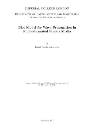 IMPERIAL COLLEGE LONDON
Department of Earth Science and Engineering
Centre for Petroleum Studies
Biot Model for Wave Propagation in
Fluid-Saturated Porous Media
by
David Bautista Gonz´alez
A report submitted in partial fulﬁllment of the requirements for
the MSc and/or the DIC.
September 2015
 
