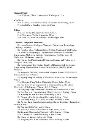 General Chair
Prof. Kingsum Chow, University of Washington USA
Co-Chair
Prof. Li Zhou, National University of Defense Technology, China
Prof. Junli Zhao, Qingdao University China
Editor
Prof. Tao Gong, Donghua University, China
Prof. Ting Yang, Tianjin University, China
Prof. Juan Xu, Hefei University of Technology China
Technical Program Committee
Dr. Imran Memon, College of Computer Science and Technology,
Zhejiang University
Dr. Jianzhou Zhao, Cadence Design System, San Jose, United States
Dr. Malka N. Halgamuge, Department of Electrical & Electronic
Engineering, Melbourne School of Engineering, The University of
Melbourne, Melbourne, Australia
Dr. Ximing Fu, Department of Computer Science and Technology,
Tsinghua University
Dr. NoranAzizan Bin Cholan, Faculty of Electrical and Electronics
Engineering, UniversitiTun Hussein Onn Malaysia, BATU PAHAT,
Malaysia
Dr. Krzysztof Gdawiec, Institute of Computer Science, University of
Silesia, Sosnowiec, Poland
Dr. Tigang Jiang, University of Electronic, Science and Technology of
China
Prof. Huamin Wang,Wuhan University, Wuhan, hubei, China
Dr. Ray-Hwa Wong, Department of Mechanical Eng., Hwa-Hsia
University of Technology, Taiwan, R.O.C, Taiwan
Dr.Nongqing Yang, Northwest University for Nationalities, China
Dr. Cao Danyang, North industry China University, Beijing , China
Dr.Weilong He, Henan Normal University, China
Dr. Pingping Liu, Beijing Wuzi University Beijing , China
Dr.Xiaodong Wang, East China Jiaotong University, China
Dr. An Bao-Ran, School of Astronautics, Harbin Institute of Technology,
Harbin, China
Dr.Yan Shi, Hohai University, China
Dr. Sunwei, College of Information and Control, China
Dr.Xiongkai Shao, Anhui University of Technology, China
Prof. Zhiting Lin, Anhui University, Anhui, China
Dr. Xiang Li, Yunnan University, China
Dr. Tongliang Fan, China Maritime Police Academy, China
 