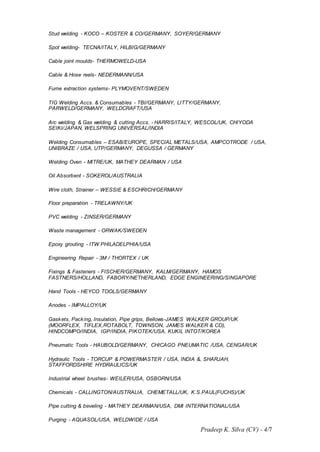 Pradeep K. Silva (CV) - 4/7
Stud welding - KOCO – KOSTER & CO/GERMANY, SOYER/GERMANY
Spot welding- TECNA/ITALY, HILBIG/GERMANY
Cable joint moulds- THERMOWELD-USA
Cable & Hose reels- NEDERMANN/USA
Fume extraction systems- PLYMOVENT/SWEDEN
TIG Welding Accs. & Consumables - TBI/GERMANY, LITTY/GERMANY,
PARWELD/GERMANY, WELDCRAFT/USA
Arc welding & Gas welding & cutting Accs. - HARRIS/ITALY, WESCOL/UK, CHIYODA
SEIKI/JAPAN, WELSPRING UNIVERSAL/INDIA
Welding Consumables – ESAB/EUROPE, SPECIAL METALS/USA, AMPCOTRODE / USA,
UNIBRAZE / USA, UTP/GERMANY, DEGUSSA / GERMANY
Welding Oven - MITRE/UK, MATHEY DEARMAN / USA
Oil Absorbent - SOKEROL/AUSTRALIA
Wire cloth, Strainer – WESSIE & ESCHRICH/GERMANY
Floor preparation - TRELAWNY/UK
PVC welding - ZINSER/GERMANY
Waste management - ORWAK/SWEDEN
Epoxy grouting - ITW PHILADELPHIA/USA
Engineering Repair - 3M / THORTEX / UK
Fixings & Fasteners - FISCHER/GERMANY, KALM/GERMANY, HAMOS
FASTNERS/HOLLAND, FABORY/NETHERLAND, EDGE ENGINEERING/SINGAPORE
Hand Tools - HEYCO TOOLS/GERMANY
Anodes - IMPALLOY/UK
Gaskets, Packing, Insulation, Pipe grips, Bellows-JAMES WALKER GROUP/UK
(MOORFLEX, TIFLEX,ROTABOLT, TOWNSON, JAMES WALKER & CO),
HINDCOMPO/INDIA, IGP/INDIA, PIKOTEK/USA, KUKIL INTOT/KOREA
Pneumatic Tools - HAUBOLD/GERMANY, CHICAGO PNEUMATIC /USA, CENGAR/UK
Hydraulic Tools - TORCUP & POWERMASTER / USA, INDIA &, SHARJAH,
STAFFORDSHIRE HYDRAULICS/UK
Industrial wheel brushes- WEILER/USA, OSBORN/USA
Chemicals - CALLINGTON/AUSTRALIA, CHEMETALL/UK, K.S.PAUL(FUCHS)/UK
Pipe cutting & beveling - MATHEY DEARMAN/USA, DMI INTERNATIONAL/USA
Purging - AQUASOL/USA, WELDWIDE / USA
 