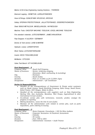 Pradeep K. Silva (CV) - 5/7
Marine & Oil & Gas Engineering bearing Solutions - THORDON
Diamond Lapping - KEMET/UK, LARSLAP/SWEDEN
Hose & Fittings- DUNLOP-BMI HIFLEX/UK, ARCO/UK
Safety: SPERIAN PROTECTION/UK, JALLATTE/FRANCE, CEDERROTH/SWEDEN
Steel: BIBUS METALS/UK, MAGELLAN/USA, HAYNES/USA
Machine Tools: CHESTER MACHINE TOOLS/UK, EXCEL MACHINE TOOLS/UK
Fire retardant materials: JUTEC/GERMANY, JAMES WALKER/UK
Pipe Stoppers: K.ULLRICH / GERMANY
Domes & Tank service: LAND & MARINE
Hydraulic cranes: LARZEP/SPAIN
Work Tables: LISTA/SWITZERLAND
Inserts: SECO TOOLS/BELGIUM
McMaster- CITC/USA
Valve Test Bench: IVT-VVC/BELGIUM
Past Employment - 2
Company Name : Saudi Gulf Company
Nature of business : Service rendering company
(Generator, Motor overhauling & rewinding)
City : Dammam
Country : Saudi Arabia
Duration : From 21.10.2001 to 24.12.2004 (3yrs)
Designation : Administrator / QC Coordinator
Duties & Responsibilities:
 Handled all the correspondences of Government & Private sector customers
such as Saudi Aramco, Saudi Electricity Company, Sabic Group, Saudi Diesel,
Zahid Tractor, GCC Olayan, Moda & others.
 Handled all the correspondences with suppliers such as Kato Engineering,
Sterling USA, Atco Austrailia, Marathon, Weir Pumps, Ingersollrand & other
international & local vendors.
 Co-ordinate service jobs with technicians, reconcile, predict, analyze the
progress & reporting.
 Making Quotations, asses the time & cost of jobs.
 Maintain all the administrative work related to service jobs, such as parts
requisitions, parts ordering & issuing.
Past Employment – 3
Company Name : Nexia Corporate Consultants / B.R De Silva Auditors
Nature of Business : Corporate Secretaries & Chartered Accountants
City : Colombo
Country : Sri Lanka
Duration : from 1998 to 2001
Designation : Administrative Assistant + Audit Trainee
 