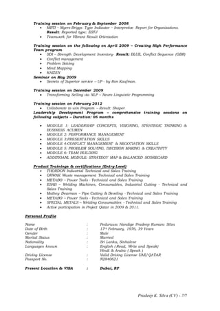 Pradeep K. Silva (CV) - 7/7
Training session on February & September 2008
 MBTI – Myers-Briggs Type Indicator – Interpretive Report for Organizations.
Result: Reported type: ESTJ
 Teamwork for Vibrant Result Orientation
Training session on the following on April 2009 – Creating High Performance
Team program
 SDI – Strength Development Inventory- Result: BLUE, Conflict Sequence (GBR)
 Conflict management
 Problem Solving
 Mind Mapping
 KAIZEN
Seminar on May 2009
 Secrets of Superior service – UP - by Ron Kaufman.
Training session on December 2009
 Transforming Selling via NLP – Neuro Linguistic Programming
Training session on February 2012
 Collaborate to win Program – Result: Shaper
Leadership Development Program – comprehensive training sessions on
following subjects – Duration: 06 months
 MODULE 1: LEADERSHIP CONCEPTS, VISIONING, STRATEGIC THINKING &
BUSINESS ACUMEN
 MODULE 2: PERFORMANCE MANAGEMENT
 MODULE 3:PRESENTATION SKILLS
 MODULE 4:CONFLICT MANAGEMENT & NEGOTIATION SKILLS
 MODULE 5: PROBLEM SOLVING, DECISION MAKING & CREATIVITY
 MODULE 6: TEAM BUILDING
 ADDITIOANL MODULE: STRATEGY MAP & BALANCED SCORECARD
Product Trainings & certifications (Entry Level)
 THORDON Industrial Technical and Sales Training
 ORWAK Waste management Technical and Sales Training
 METABO – Power Tools - Technical and Sales Training
 ESAB – Welding Machines, Consumables, Industrial Cutting - Technical and
Sales Training
 Mathey Dearman – Pipe Cutting & Beveling - Technical and Sales Training
 METABO – Power Tools - Technical and Sales Training
 SPECIAL METALS – Welding Consumables - Technical and Sales Training
 Active participation in Project Qatar in 2009 & 2011.
Personal Profile
Name : Peduruwa Handige Pradeep Kumara Silva
Date of Birth : 17th February, 1976, 39 Years
Gender : Male
Marital Status : Married
Nationality : Sri Lanka, Sinhalese
Languages known : English ( Read, Write and Speak)
Hindi & Arabic ( Speak )
Driving License : Valid Driving License UAE/QATAR
Passport No. : N2840621
Present Location & VISA : Dubai, RP
 