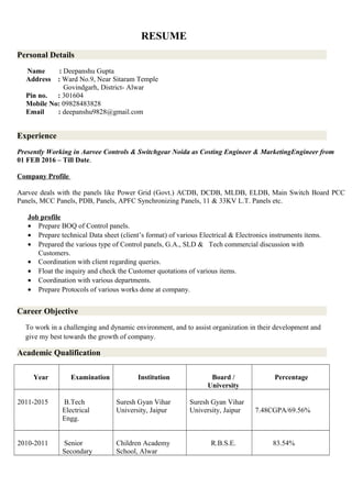RESUME
Personal Details
Name : Deepanshu Gupta
Address : Ward No.9, Near Sitaram Temple
Govindgarh, District- Alwar
Pin no. : 301604
Mobile No: 09828483828
Email : deepanshu9828@gmail.com
Experience
Presently Working in Aarvee Controls & Switchgear Noida as Costing Engineer & MarketingEngineer from
01 FEB 2016 – Till Date.
Company Profile
Aarvee deals with the panels like Power Grid (Govt.) ACDB, DCDB, MLDB, ELDB, Main Switch Board PCC
Panels, MCC Panels, PDB, Panels, APFC Synchronizing Panels, 11 & 33KV L.T. Panels etc.
Job profile
• Prepare BOQ of Control panels.
• Prepare technical Data sheet (client’s format) of various Electrical & Electronics instruments items.
• Prepared the various type of Control panels, G.A., SLD & Tech commercial discussion with
Customers.
• Coordination with client regarding queries.
• Float the inquiry and check the Customer quotations of various items.
• Coordination with various departments.
• Prepare Protocols of various works done at company.
Career Objective
To work in a challenging and dynamic environment, and to assist organization in their development and
give my best towards the growth of company.
Academic Qualification
Year Examination Institution Board /
University
Percentage
2011-2015 B.Tech
Electrical
Engg.
Suresh Gyan Vihar
University, Jaipur
Suresh Gyan Vihar
University, Jaipur 7.48CGPA/69.56%
2010-2011 Senior
Secondary
Children Academy
School, Alwar
R.B.S.E. 83.54%
 