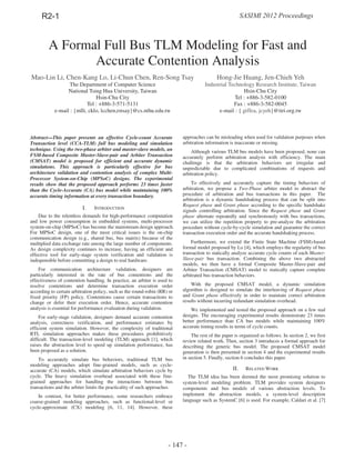 A Formal Full Bus TLM Modeling for Fast and
Accurate Contention Analysis
Abstract—This paper presents an effective Cycle-count Accurate
Transaction level (CCA-TLM) full bus modeling and simulation
technique. Using the two-phase arbiter and master-slave models, an
FSM-based Composite Master-Slave-pair and Arbiter Transaction
(CMSAT) model is proposed for efficient and accurate dynamic
simulations. This approach is particularly effective for bus
architecture validation and contention analysis of complex Multi-
Processor System-on-Chip (MPSoC) designs. The experimental
results show that the proposed approach performs 23 times faster
than the Cycle-Accurate (CA) bus model while maintaining 100%
accurate timing information at every transaction boundary.
I. INTRODUCTION
Due to the relentless demands for high-performance computation
and low power consumption in embedded systems, multi-processor
system-on-chip (MPSoC) has become the mainstream design approach.
For MPSoC design, one of the most critical issues is the on-chip
communication design (e.g., shared bus, bus matrix) because of the
multiplied data exchange rate among the large number of components.
As design complexity continues to increase, having an efficient and
effective tool for early-stage system verification and validation is
indispensible before committing a design to real hardware.
For communication architecture validation, designers are
particularly interested in the rate of bus contentions and the
effectiveness of contention handling. In practice, an arbiter is used to
resolve contentions and determine transaction execution order
according to certain arbitration policy, such as the round-robin (RR) or
fixed priority (FP) policy. Contentions cause certain transactions to
change or defer their execution order. Hence, accurate contention
analysis is essential for performance evaluation during validation.
For early-stage validation, designers demand accurate contention
analysis, correctness verification, and performance estimates by
efficient system simulation. However, the complexity of traditional
RTL simulation approaches makes these procedures prohibitively
difficult. The transaction-level modeling (TLM) approach [1], which
raises the abstraction level to speed up simulation performance, has
been proposed as a solution.
To accurately simulate bus behaviors, traditional TLM bus
modeling approaches adopt fine-grained models, such as cycle-
accurate (CA) models, which simulate arbitration behaviors cycle by
cycle. The heavy simulation overhead associated with these fine-
grained approaches for handling the interactions between bus
transactions and the arbiter limits the practicality of such approaches.
In contrast, for better performance, some researchers embrace
coarse-grained modeling approaches, such as functional-level or
cycle-approximate (CX) modeling [6, 11, 14]. However, these
approaches can be misleading when used for validation purposes when
arbitration information is inaccurate or missing.
Although various TLM bus models have been proposed, none can
accurately perform arbitration analysis with efficiency. The main
challenge is that the arbitration behaviors are irregular and
unpredictable due to complicated combinations of requests and
arbitration policy.
To effectively and accurately capture the timing behaviors of
arbitration, we propose a Two-Phase arbiter model to abstract the
procedure of arbitration and bus transactions in this paper. The
arbitration is a dynamic handshaking process that can be split into
Request phase and Grant phase according to the specific handshake
signals controlling arbitration. Since the Request phase and Grant
phase alternate repeatedly and synchronously with bus transactions,
we can utilize the repetition property to pre-analyze the arbitration
procedure without cycle-by-cycle simulation and guarantee the correct
transaction execution order and the accurate handshaking process.
Furthermore, we extend the Finite State Machine (FSM)-based
formal model proposed by Lo [4], which employs the regularity of bus
transaction to statically analyze accurate cycle counts of each Master-
Slave-pair bus transaction. Combining the above two abstracted
models, we then have a formal Composite Master-Slave-pair and
Arbiter Transaction (CMSAT) model to statically capture complete
arbitrated bus transaction behaviors.
With the proposed CMSAT model, a dynamic simulation
algorithm is designed to simulate the interleaving of Request phase
and Grant phase effectively in order to maintain correct arbitration
results without incurring redundant simulation overhead.
We implemented and tested the proposed approach on a few real
designs. The encouraging experimental results demonstrate 23 times
better performance than CA bus models while maintaining 100%
accurate timing results in terms of cycle counts.
The rest of the paper is organized as follows. In section 2, we first
review related work. Then, section 3 introduces a formal approach for
describing the generic bus model. The proposed CMSAT model
generation is then presented in section 4 and the experimental results
in section 5. Finally, section 6 concludes this paper.
II. RELATED WORK
The TLM idea has been deemed the most promising solution to
system-level modeling problem. TLM provides system designers
components and bus models of various abstraction levels. To
implement the abstraction models, a system-level description
language such as SystemC [6] is used. For example, Caldari et al. [7]
Mao-Lin Li, Chen-Kang Lo, Li-Chun Chen, Ren-Song Tsay
The Department of Computer Science
National Tsing Hua University, Taiwan
Hsin-Chu City
Tel : +886-3-571-5131
e-mail : {mlli, cklo, lcchen,rstsay}@cs.nthu.edu.tw
Hong-Jie Huang, Jen-Chieh Yeh
Industrial Technology Research Institute, Taiwan
Hsin-Chu City
Tel : +886-3-582-0100
Fax : +886-3-582-0045
e-mail : { giffea, jcyeh}@itri.org.tw
SASIMI 2012 ProceedingsR2-1
- 147 -
 