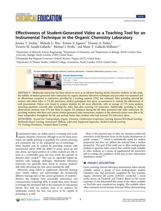 Eﬀectiveness of Student-Generated Video as a Teaching Tool for an
Instrumental Technique in the Organic Chemistry Laboratory
Jeremy T. Jordan,†
Melinda C. Box,‡
Kristen E. Eguren,§
Thomas A. Parker,∥
Victoria M. Saraldi-Gallardo,⊥
Michael I. Wolfe,‡
and Maria T. Gallardo-Williams*,‡
†
Department of Materials Science Engineering, ‡
Department of Chemistry, and §
Department of Biology, North Carolina State
University, Raleigh, North Carolina 27695, United States
∥
Chesapeake Bay Regional Governor’s School, Warsaw, Virginia 22572, United States
⊥
Department of Theatre Studies, Guilford College, Greensboro, North Carolina 27410, United States
ABSTRACT: Multimedia instruction has been shown to serve as an eﬀective learning aid for chemistry students. In this study,
the viability of student-generated video instruction for organic chemistry laboratory techniques and procedure was examined and
its eﬀectiveness compared to instruction provided by a teaching assistant (TA) was evaluated. After providing selected lab
sections with either video or TA lab instruction, student participants were given an assessment to evaluate the eﬀectiveness of
each presentation. Videos were found to prepare students for lab more eﬀectively, with an average of 17% more students
answering questions correctly after watching the video than after receiving TA instruction. Additionally, according to direct
observations, students were 37% less likely to require TA assistance during the lab when presented with video instruction. By
providing students with short and concise student-generated video instructions, students in the observed courses were able to be
more independent throughout the lab and perform better than students who had received TA instruction alone.
KEYWORDS: Second-Year Undergraduate, Organic Chemistry, Collaborative/Cooperative Learning, Internet/Web-Based Learning,
Multimedia-Based Learning, Instrumental Methods, Laboratory Equipment/Apparatus, Student-Centered Learning,
TA Training/Orientation, Computer-Based Learning
Instructional videos are widely used as a teaching tool in the
organic chemistry classroom; although in use for many years,
videos are rapidly growing in popularity for content provision
and assessment due to the widespread use of technology.1−3
Many beneﬁts may be realized by providing students with
instructional videos. With the ability to pause, speed up and
slow down, and repeat portions of a video, students are able to
learn at a comfortable pace and may revisit the material on
demand when needed.4,5
This may be especially helpful for
students with language challenges. Multimedia laboratory
instruction has generally been found to increase student’s
skill while decreasing the time spent learning the skill.6
Moreover, using videos to supplement classroom learning
more closely reﬂects and acknowledges the dramatically
diﬀerent learning style of the current generation of students.5
Modern day students have remarkable information and
communication technology skills. It would, then, seem obvious
to leverage this developed skill in the classroom for educational
beneﬁt. Not only can students serve as an audience for
multimedia content but they may prove to be capable of
producing it as well.
Most of the reported uses of video for chemistry-related lab
instruction in the literature focus on the faculty development of
prelab content,1,7−9
which is undoubtedly useful for student
preparation but does not address the material from a student
perspective. The goal of this study was to allow undergraduate
students to generate video content that could be made available
to other students as a means of supplemental lab instruction
and to evaluate the usefulness of this peer-to-peer information
distribution model.10,11
■ PROJECT DESCRIPTION
Upon reviewing relevant laboratory instructional videos already
available online, a group of four undergraduate student
volunteers who had previously completed the ﬁrst semester
organic chemistry lab course (CH222) conducted a social
media survey via Facebook and Twitter. Based on the survey
responses, it was determined that many of the videos available
on YouTube were considered too lengthy. The available videos
often contained several minutes of lecture before demonstrating
Article
pubs.acs.org/jchemeduc
© XXXX American Chemical Society and
Division of Chemical Education, Inc. A DOI: 10.1021/acs.jchemed.5b00354
J. Chem. Educ. XXXX, XXX, XXX−XXX
 