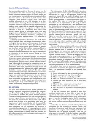 the experimental procedure, or drew out the process over the
course of a real-time video. Thus, the group of undergraduate
student volunteers, under the guidance of a faculty member, set
out to create a series of concise laboratory instructional videos
that were tailored to the students at North Carolina State
University, which provided accurate, useful, and readily
available information to review lab techniques in a short
amount of time. Decreasing the amount of time it took to
review the content was expected to increase the likelihood that
students would engage with the material, and conveying the
material in video format was expected to reduce students’
reluctance to study it.5,12
Additionally, these videos could
provide uniform access to information across very large
programs (over 3,000 students a year between ﬁrst and second
semester organic chemistry laboratories), mitigating any
discrepancies between teaching assistant (TA) instruction in
laboratories.12
Laboratory equipment was transformed into smart objects
with 2D barcode, or QR code, links to the instructional videos,
evolving the laboratory space to reﬂect changes in the learning
style of modern day students. These QR codes have been
shown to make course material more accessible for students
and have been used to help students visualize problems in
class.13
By placing QR code links to instructional videos on
laboratory equipment students can have easy and instant access
to information at the pivotal moment during lab when
questions arise.12
Over the course of the summers of 2013 and 2014, the group
developed a series of student-created short ﬁlms demonstrating
laboratory techniques for the ﬁrst semester organic chemistry
lab experiments and tested some of them to determine whether
these videos could be considered as comparable to the lab
presentations oﬀered by TAs. The videos contained voiceovers,
instructional slides, simple video eﬀects, on-screen callouts, and
optional closed captioning and were made publicly available on
YouTube, a widely accessible platform.14
The video eﬀects
consisted mainly of time lapses, which were used to condense
lengthy procedures into a concise explanation in an attempt to
capture and maintain student attention for the entire duration
of the video. On-screen callouts are text displays which label
items mentioned in the voiceovers, such as identifying key parts
of lab equipment or detailed steps to use software, and were
found in a pilot study conducted by the group to increase
student understanding of experimental procedure.
■ METHODS
To create these instructional videos, student volunteers put
together multimedia presentations including ﬁlm, voiceover,
and PowerPoint, using Camtasia 8.4 video editing software
(TechSmith) to assemble the content. Student volunteers
(science and engineering majors) that had completed the ﬁrst
semester organic chemistry laboratory course within the past
two years were invited to write the voiceover scripts, which
served as the backbone of the instructional video, under the
supervision of a faculty member familiar with the material. The
students were able to easily recall what was helpful for them
when performing the lab experiments and facilitated a
community learning experience by explaining things in simple
terms and focusing on the technique being described.15
Some
student volunteers were not science majors, had not taken the
lab, and were mainly involved in technical production aspects as
well as video evaluation.
This study examines the data collected for the ﬁrst laboratory
experiment in ﬁrst semester organic chemistry lab, infrared
spectroscopy (IR). Prior to the experiment, a panel of six
experienced graduate TAs was asked to do a focus group and
provide feedback on the IR instructional video. The video was
revised to incorporate the TA feedback before being released to
the students. The video is 2 min long, is available on
YouTube,16
and is representative of the group of videos
produced so far. The video opens with a brief description of the
use of infrared spectroscopy and continues on to demonstrate
step by step how to take the IR spectrum of a liquid sample
using the instrumentation available in our laboratories (M4000-
E, Midac Corporation). There are also screen captures to show
the appropriate sequence of commands for the operation of the
software (Essential FT/IR, Spectronic Camspec Ltd.), high-
lighted on screen. The presenter on the video is a student, and
the video is narrated by two student voices, alternatively, one
male and one female. On-screen callouts describe each required
step. A link to this video is available as a QR code on the IR
spectrometers in the laboratory, and it is also embedded in the
lab e-manuals.
Data were collected across 5 diﬀerent lab sections with a total
enrollment of 71 students. Participation was voluntary, and all
enrolled students opted to participate in the study. Two
treatment groups were selected: one group received instruction
by video, delivered to each computer station in the lab and thus
available to all the students (3 sections, 41 students), and the
other group was given a presentation by the lab TA (2 sections,
30 students, same TA for both sections). The TA in the control
sections was trained at the beginning of the academic year, and
for this experiment had been asked to present the students with
the relevant information required to successfully take an IR
spectrum, including the use of the required software.
All students then took an anonymous pre-experiment
questionnaire to determine their preparedness for the experi-
ment. The questionnaire consisted of the following eight
questions:
1. Do you feel prepared to take an infrared spectrum?
2. Do you understand each step of the procedure?
3. Why is it important to run a background IR?
4. What does an IR spectrometer do? Why is it important?
5. Handling salt plates requires the use of what safety
equipment?
6. Why is the above safety requirement important?
7. What software is used in this experiment?
8. Select the correct set of commands for operating the IR
software.
The ﬁrst two questions were designed to assess how
conﬁdent students were in their ability to carry out the
experiment, and required a yes/no answer. The rest of the
questions related to the experimental procedure. Students were
given 15 min after watching the video or the TA presentation
but before starting the lab to complete the questionnaires. All
the students observed completed the questionnaire during this
time.
Additionally, two observers assessed student performance
throughout each lab, recording the number, content, and
complexity of questions asked during the experiment. Lab
participants were assigned color-coded tags to facilitate the
observation and to maintain anonymity. Once the lab
observation was concluded, the level of assistance required by
each individual student was ranked according to the number
Journal of Chemical Education Article
DOI: 10.1021/acs.jchemed.5b00354
J. Chem. Educ. XXXX, XXX, XXX−XXX
B
 