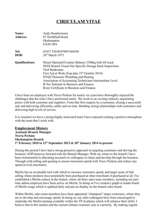 CIRICULAM VITAE
Name: Andy Humberstone
Address: 87 Northfield Road
Okehampton
EX20 1BA
Tel: 01837 55650/07889 844549
DOB: 26th
March 1973
Qualifications: Diesel Operated Counter Balance 3300kg fork lift truck
SESS Branch Visual Site Specific Storage Rack Inspections
Yard Banksman
First Aid at Work (Exp date 15th
October 2019)
NVQ2 Domestic Plumbing and Heating
Association of Accounting Technicians Intermediate Level
B-Tec National in Business and Finance
B-tec Certificate in Business and Finance
I have been an employee with Travis Perkins for nearly six years have thoroughly enjoyed the
challenges that the roles I have performed entail. We work in an exciting industry negotiating
prices with both customer and suppliers. From that first enquiry by a customer, closing a successful
sale and delivering efficiently, safely and on time. Building strong relationships with customers and
delivering high levels of service.
It is essential we have a strong highly motivated team I have enjoyed creating a positive atmosphere
with the team that I work with.
Employment History
Assistant Branch Manager
Travis Perkins
Okehampton Branch
1st
February 2010 to 12th
September 2013 & 20th
January 2014 to present
During this period I have had a strong proactive approach in targeting customers and driving the
business' AOP/turnover forward with the Branch Manager. With my return to the branch I have
been instrumental in allocating account's to colleagues to chase and develop through the business.
Through cold calling and quoting to ensure maximum spend with Travis Perkins and reduce any
spend at rival merchant's.
Merlin has an invaluable tool with which to increase customers spend, and target areas of link
selling where products have potentially been purchased at other merchants if purchased at all. I've
established a Merlin culture at the branch, where all three sales team members, including our part
time admin employee have been active on Merlin. In doing so I've created a graph or leader board
of Merlin usage which is updated daily and put on display on the branch sales board.
Within Merlin, sales team members have been appointed “champion” target customers, where they
are to develop and encourage spend. In doing so, my sales colleagues have been encouraged to
undertake the Merlin training available within the TP Academy which will enhance their skills. I
believe that in this market and the current climate customer care is a priority. By making regular
 