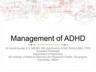 Management of ADHD
Dr Sushil Kumar S V, MB BS, MD (psychiatry) (USA), MHA (USA), FIPS
Assistant Professor
Department of Psychiatry
SS Institute of Medical Sciences and Research Center, Davangere,
Karnataka, INDIA
 