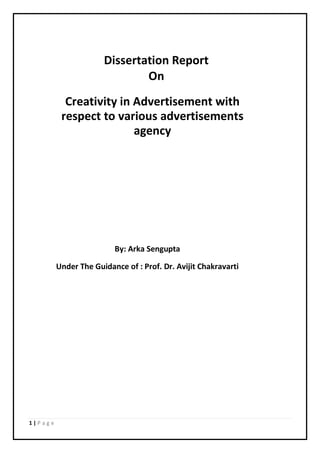 1 | P a g e
Dissertation Report
On
Creativity in Advertisement with
respect to various advertisements
agency
By: Arka Sengupta
Under The Guidance of : Prof. Dr. Avijit Chakravarti
 