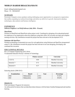 MOHAN HARISH BHAGCHANDANI
Email: mbhagchandani@gmail.com
Phone: +91 - 9892648545
SUMMARY
Passionate Computer science graduate seeking challenging career opportunities in a progressive organization
that enables expanding my technical knowledge and utilize my skills for its growth. Interested in database
technologies, data analytics and business intelligence.
EXPERIENCE
Software Engineer-1 at MAQ Software (July 2016 – Present)
SharePoint:
Worked on SharePoint and SharePoint online project work. Contributed to designing of an educational portal
for employees of an organization where the employees using their office-365 accounts can login and complete
training activities. My contribution towards this project has been relevant to the development of UI.
Selenium with SpecFlow:
Worked on designing of automated test cases for web applications using Selenium and SpecFlow programmed
using C#. My contribution towards this project has been relevant to test case designing, developing, and
command line execution
EDUCATIONAL DETAILS
B.E. in Computer Engineering (2012-2016)
Vivekananda Education Society’s Institute of Technology.
Pointer secured University
C.G.P.A 8.00 Mumbai University
Semester 7 8.72 Mumbai University
Semester 8 8.37 Mumbai University
Schooling details (2008-2012)
Examinations Board Year Percentage
HSC Maharashtra 2012 91.82%
SSC Maharashtra 2010 89.64%
PROJECTS
Final year project: Prognosis for tomorrow.
An online portal for doctors that can help them detect diseases with the help of medical background and machine
learning.
 