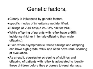 Genetic factors,
●Clearly is influenced by genetic factors,
●specific modes of inheritance not identified.
●Siblings of VUR have a 25-33% risk for VUR,
●While offspring of parents with reflux have a 66%
incidence (higher in female offspring than male
offspring).
●Even when asymptomatic, these siblings and offspring
can have high-grade reflux and often have renal scarring
at evaluation.
●As a result, aggressive screening of siblings and
offspring of patients with reflux is advocated to identify
these children before they progress to renal damage.
 