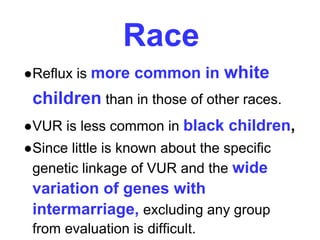 Race
●Reflux is more common in white
children than in those of other races.
●VUR is less common in black children,
●Since little is known about the specific
genetic linkage of VUR and the wide
variation of genes with
intermarriage, excluding any group
from evaluation is difficult.
 