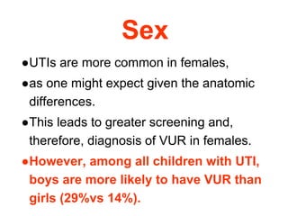 Sex
●UTIs are more common in females,
●as one might expect given the anatomic
differences.
●This leads to greater screening and,
therefore, diagnosis of VUR in females.
●However, among all children with UTI,
boys are more likely to have VUR than
girls (29%vs 14%).
 
