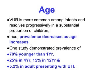 Age
●VUR is more common among infants and
resolves progressively in a substantial
proportion of children;
●thus, prevalence decreases as age
increases.
●One study demonstrated prevalence of
●70% younger than 1Yr,
●25% in 4Yr, 15% in 12Yr &
●5.2% in adult presenting with UTI.
 