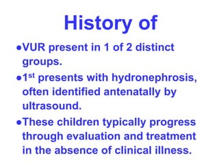 History of
●VUR present in 1 of 2 distinct
groups.
●1st presents with hydronephrosis,
often identified antenatally by
ultrasound.
●These children typically progress
through evaluation and treatment
in the absence of clinical illness.
 