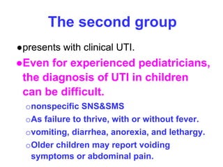 The second group
●presents with clinical UTI.
●Even for experienced pediatricians,
the diagnosis of UTI in children
can be difficult.
ononspecific SNS&SMS
oAs failure to thrive, with or without fever.
ovomiting, diarrhea, anorexia, and lethargy.
oOlder children may report voiding
symptoms or abdominal pain.
 