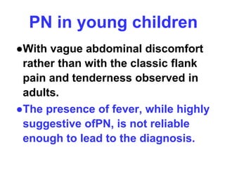 PN in young children
●With vague abdominal discomfort
rather than with the classic flank
pain and tenderness observed in
adults.
●The presence of fever, while highly
suggestive ofPN, is not reliable
enough to lead to the diagnosis.
 