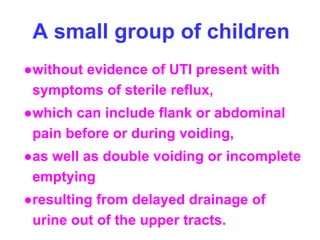 A small group of children
●without evidence of UTI present with
symptoms of sterile reflux,
●which can include flank or abdominal
pain before or during voiding,
●as well as double voiding or incomplete
emptying
●resulting from delayed drainage of
urine out of the upper tracts.
 