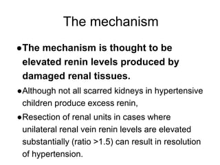 The mechanism
●The mechanism is thought to be
elevated renin levels produced by
damaged renal tissues.
●Although not all scarred kidneys in hypertensive
children produce excess renin,
●Resection of renal units in cases where
unilateral renal vein renin levels are elevated
substantially (ratio >1.5) can result in resolution
of hypertension.
 
