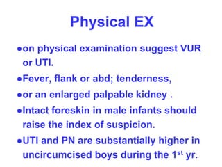 Physical EX
●on physical examination suggest VUR
or UTI.
●Fever, flank or abd; tenderness,
●or an enlarged palpable kidney .
●Intact foreskin in male infants should
raise the index of suspicion.
●UTI and PN are substantially higher in
uncircumcised boys during the 1st yr.
 