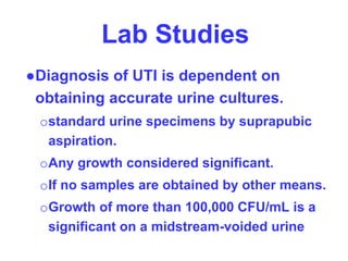 Lab Studies
●Diagnosis of UTI is dependent on
obtaining accurate urine cultures.
ostandard urine specimens by suprapubic
aspiration.
oAny growth considered significant.
oIf no samples are obtained by other means.
oGrowth of more than 100,000 CFU/mL is a
significant on a midstream-voided urine
 