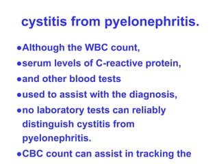 cystitis from pyelonephritis.
●Although the WBC count,
●serum levels of C-reactive protein,
●and other blood tests
●used to assist with the diagnosis,
●no laboratory tests can reliably
distinguish cystitis from
pyelonephritis.
●CBC count can assist in tracking the
 