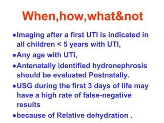 When,how,what&not
●Imaging after a first UTI is indicated in
all children < 5 years with UTI,
●Any age with UTI,
●Antenatally identified hydronephrosis
should be evaluated Postnatally.
●USG during the first 3 days of life may
have a high rate of false-negative
results
●because of Relative dehydration .
 