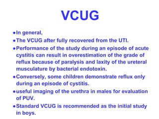 VCUG
●In general,
●The VCUG after fully recovered from the UTI.
●Performance of the study during an episode of acute
cystitis can result in overestimation of the grade of
reflux because of paralysis and laxity of the ureteral
musculature by bacterial endotoxin.
●Conversely, some children demonstrate reflux only
during an episode of cystitis.
●useful imaging of the urethra in males for evaluation
of PUV.
●Standard VCUG is recommended as the initial study
in boys.
 