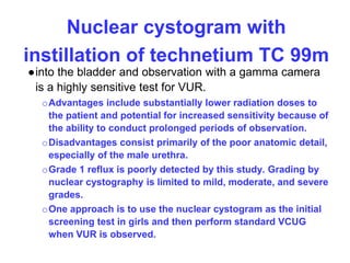 Nuclear cystogram with
instillation of technetium TC 99m
●into the bladder and observation with a gamma camera
is a highly sensitive test for VUR.
oAdvantages include substantially lower radiation doses to
the patient and potential for increased sensitivity because of
the ability to conduct prolonged periods of observation.
oDisadvantages consist primarily of the poor anatomic detail,
especially of the male urethra.
oGrade 1 reflux is poorly detected by this study. Grading by
nuclear cystography is limited to mild, moderate, and severe
grades.
oOne approach is to use the nuclear cystogram as the initial
screening test in girls and then perform standard VCUG
when VUR is observed.
 