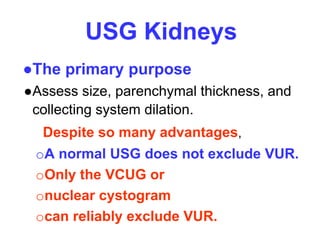 USG Kidneys
●The primary purpose
●Assess size, parenchymal thickness, and
collecting system dilation.
Despite so many advantages,
oA normal USG does not exclude VUR.
oOnly the VCUG or
onuclear cystogram
ocan reliably exclude VUR.
 