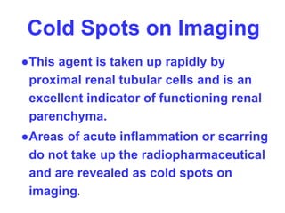 Cold Spots on Imaging
●This agent is taken up rapidly by
proximal renal tubular cells and is an
excellent indicator of functioning renal
parenchyma.
●Areas of acute inflammation or scarring
do not take up the radiopharmaceutical
and are revealed as cold spots on
imaging.
 