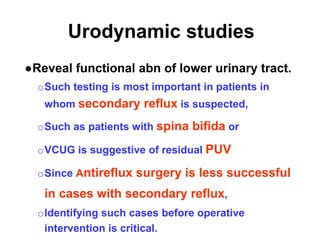 Urodynamic studies
●Reveal functional abn of lower urinary tract.
oSuch testing is most important in patients in
whom secondary reflux is suspected,
oSuch as patients with spina bifida or
oVCUG is suggestive of residual PUV
oSince Antireflux surgery is less successful
in cases with secondary reflux,
oIdentifying such cases before operative
intervention is critical.
 