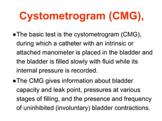 Cystometrogram (CMG),
●The basic test is the cystometrogram (CMG),
during which a catheter with an intrinsic or
attached manometer is placed in the bladder and
the bladder is filled slowly with fluid while its
internal pressure is recorded.
●The CMG gives information about bladder
capacity and leak point, pressures at various
stages of filling, and the presence and frequency
of uninhibited (involuntary) bladder contractions.
 