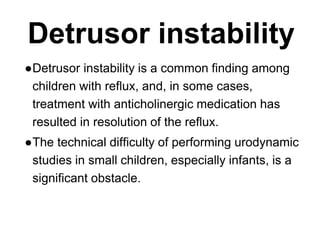 Detrusor instability
●Detrusor instability is a common finding among
children with reflux, and, in some cases,
treatment with anticholinergic medication has
resulted in resolution of the reflux.
●The technical difficulty of performing urodynamic
studies in small children, especially infants, is a
significant obstacle.
 
