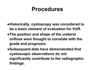 Procedures
●Historically, cystoscopy was considered to
be a basic element of evaluation for VUR.
●The position and shape of the ureteral
orifices were thought to correlate with the
grade and prognosis.
●Subsequent data have demonstrated that
cystoscopic observations do not
significantly contribute to the radiographic
findings.
 