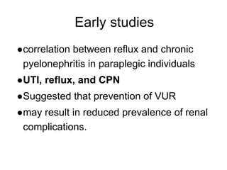 Early studies
●correlation between reflux and chronic
pyelonephritis in paraplegic individuals
●UTI, reflux, and CPN
●Suggested that prevention of VUR
●may result in reduced prevalence of renal
complications.
 