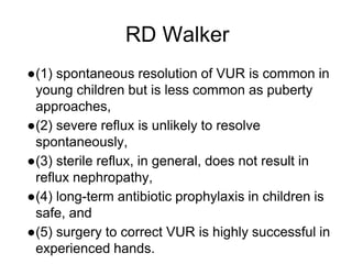 RD Walker
●(1) spontaneous resolution of VUR is common in
young children but is less common as puberty
approaches,
●(2) severe reflux is unlikely to resolve
spontaneously,
●(3) sterile reflux, in general, does not result in
reflux nephropathy,
●(4) long-term antibiotic prophylaxis in children is
safe, and
●(5) surgery to correct VUR is highly successful in
experienced hands.
 