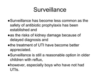Surveillance
●Surveillance has become less common as the
safety of antibiotic prophylaxis has been
established and
●as the risks of kidney damage because of
delayed diagnosis and
●the treatment of UTI have become better
appreciated.
●Surveillance is still a reasonable option in older
children with reflux,
●however, especially boys who have not had
UTIs.
 