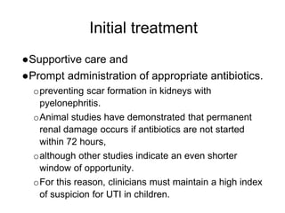 Initial treatment
●Supportive care and
●Prompt administration of appropriate antibiotics.
opreventing scar formation in kidneys with
pyelonephritis.
oAnimal studies have demonstrated that permanent
renal damage occurs if antibiotics are not started
within 72 hours,
oalthough other studies indicate an even shorter
window of opportunity.
oFor this reason, clinicians must maintain a high index
of suspicion for UTI in children.
 