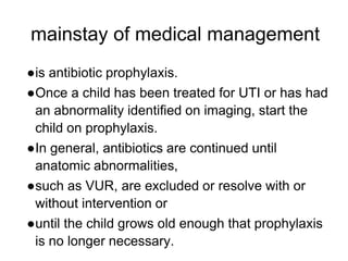 mainstay of medical management
●is antibiotic prophylaxis.
●Once a child has been treated for UTI or has had
an abnormality identified on imaging, start the
child on prophylaxis.
●In general, antibiotics are continued until
anatomic abnormalities,
●such as VUR, are excluded or resolve with or
without intervention or
●until the child grows old enough that prophylaxis
is no longer necessary.
 