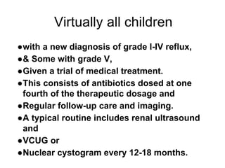 Virtually all children
●with a new diagnosis of grade I-IV reflux,
●& Some with grade V,
●Given a trial of medical treatment.
●This consists of antibiotics dosed at one
fourth of the therapeutic dosage and
●Regular follow-up care and imaging.
●A typical routine includes renal ultrasound
and
●VCUG or
●Nuclear cystogram every 12-18 months.
 