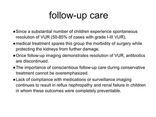 follow-up care
●Since a substantial number of children experience spontaneous
resolution of VUR (50-85% of cases with grade I-III VUR),
●medical treatment spares this group the morbidity of surgery while
protecting the kidneys from further damage.
●Once follow-up imaging demonstrates resolution of VUR, antibiotics
are discontinued.
●The importance of conscientious follow-up care during conservative
treatment cannot be overemphasized.
●Lack of compliance with medications or surveillance imaging
continues to result in reflux nephropathy and renal failure in children
in whom these outcomes were completely preventable.
 
